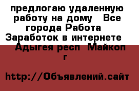 предлогаю удаленную работу на дому - Все города Работа » Заработок в интернете   . Адыгея респ.,Майкоп г.